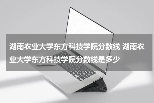 湖南农业大学东方科技学院分数线 湖南农业大学东方科技学院分数线是多少