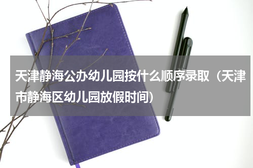 天津静海公办幼儿园按什么顺序录取（天津市静海区幼儿园放假时间）