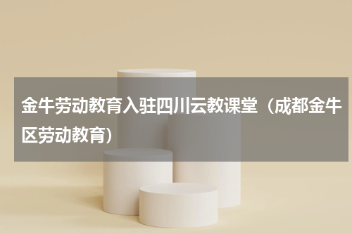 金牛劳动教育入驻四川云教课堂（成都金牛区劳动教育）