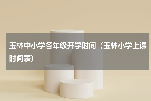 玉林中小学各年级开学时间（玉林小学上课时间表）