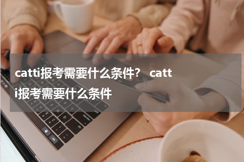 catti报考需要什么条件？ catti报考需要什么条件