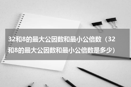 32和8的最大公因数和最小公倍数（32和8的最大公因数和最小公倍数是多少）