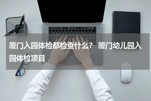 厦门入园体检都检查什么？ 厦门幼儿园入园体检项目