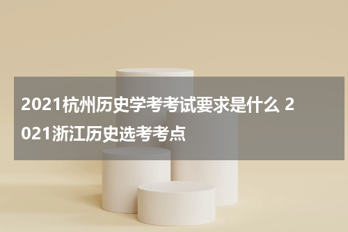 2021杭州历史学考考试要求是什么 2021浙江历史选考考点