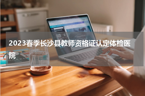 2023春季长沙县教师资格证认定体检医院