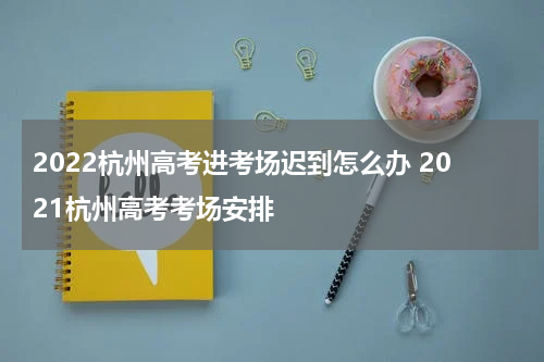 2022杭州高考进考场迟到怎么办 2021杭州高考考场安排
