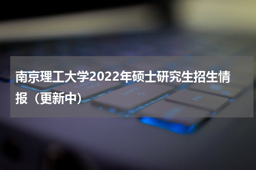 南京理工大学2022年硕士研究生招生情报（更新中）