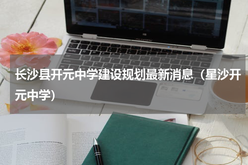 长沙县开元中学建设规划最新消息（星沙开元中学）