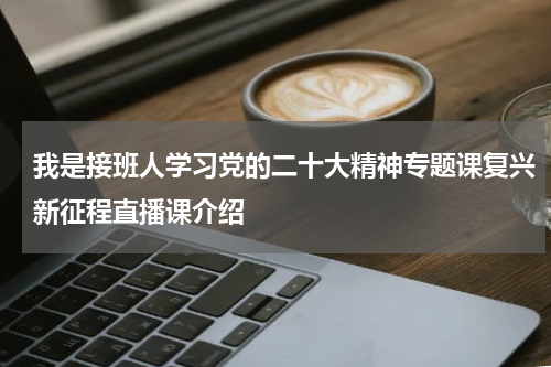 我是接班人学习党的二十大精神专题课复兴新征程直播课介绍