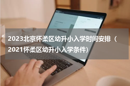 2023北京怀柔区幼升小入学时间安排（2021怀柔区幼升小入学条件）
