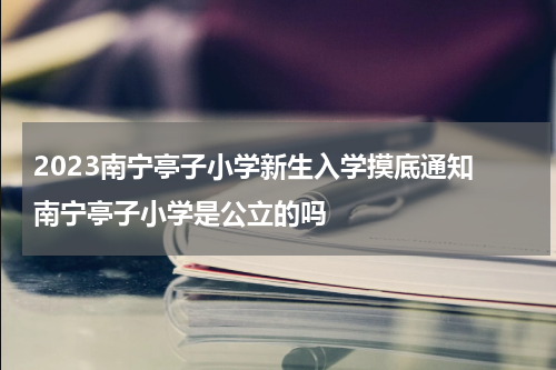 2023南宁亭子小学新生入学摸底通知 南宁亭子小学是公立的吗