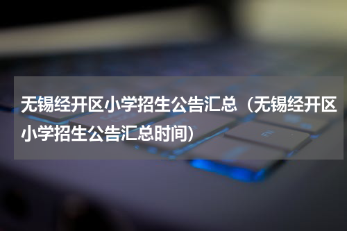 无锡经开区小学招生公告汇总（无锡经开区小学招生公告汇总时间）