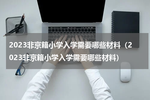 2023非京籍小学入学需要哪些材料（2023非京籍小学入学需要哪些材料）