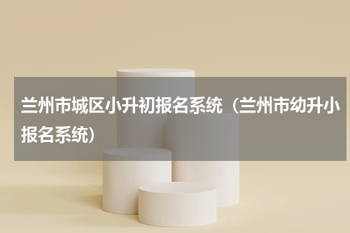兰州市城区小升初报名系统（兰州市幼升小报名系统）