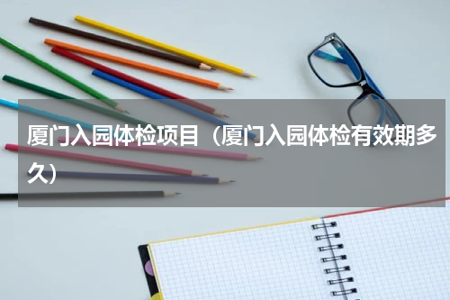 厦门入园体检项目（厦门入园体检有效期多久）