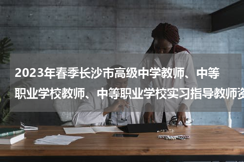 2023年春季长沙市高级中学教师、中等职业学校教师、中等职业学校实习指导教师资格认定工作通告