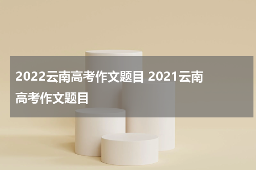 2022云南高考作文题目 2021云南高考作文题目