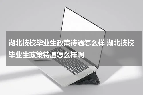 湖北技校毕业生政策待遇怎么样 湖北技校毕业生政策待遇怎么样啊