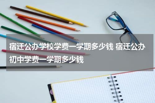 宿迁公办学校学费一学期多少钱 宿迁公办初中学费一学期多少钱