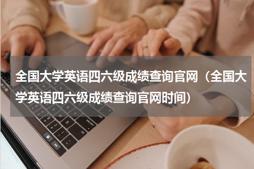 全国大学英语四六级成绩查询官网（全国大学英语四六级成绩查询官网时间）