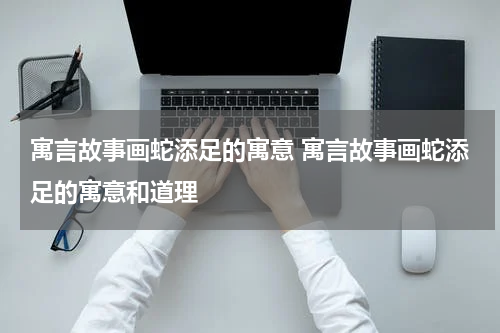 寓言故事画蛇添足的寓意 寓言故事画蛇添足的寓意和道理