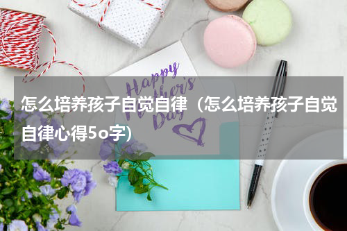 怎么培养孩子自觉自律（怎么培养孩子自觉自律心得5o字）