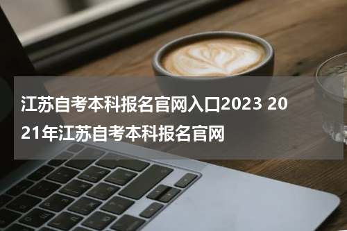 江苏自考本科报名官网入口2023 2021年江苏自考本科报名官网