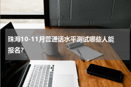 珠海10-11月普通话水平测试哪些人能报名？