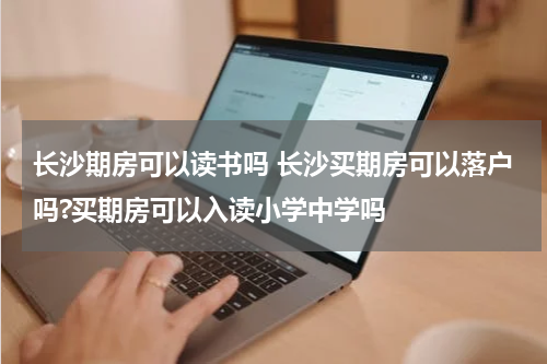 长沙期房可以读书吗 长沙买期房可以落户吗?买期房可以入读小学中学吗