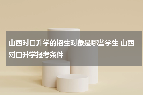 山西对口升学的招生对象是哪些学生 山西对口升学报考条件