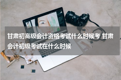 甘肃初高级会计资格考试什么时候考 甘肃会计初级考试在什么时候