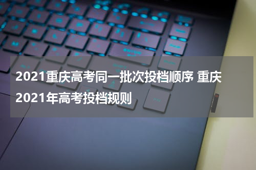2021重庆高考同一批次投档顺序 重庆2021年高考投档规则