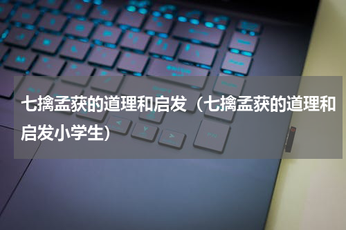 七擒孟获的道理和启发（七擒孟获的道理和启发小学生）