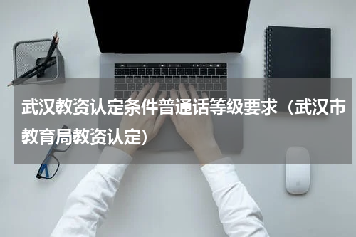 武汉教资认定条件普通话等级要求（武汉市教育局教资认定）