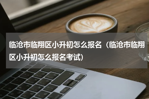 临沧市临翔区小升初怎么报名（临沧市临翔区小升初怎么报名考试）