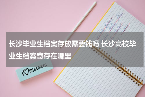 长沙毕业生档案存放需要钱吗 长沙高校毕业生档案寄存在哪里