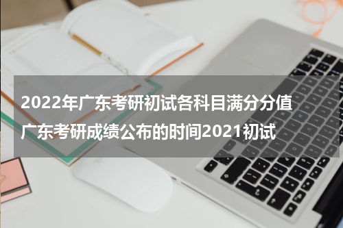 2022年广东考研初试各科目满分分值 广东考研成绩公布的时间2021初试