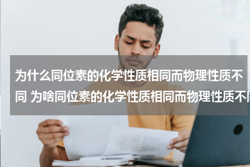为什么同位素的化学性质相同而物理性质不同 为啥同位素的化学性质相同而物理性质不同