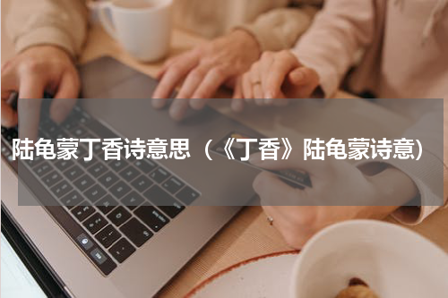 陆龟蒙丁香诗意思（《丁香》陆龟蒙诗意）