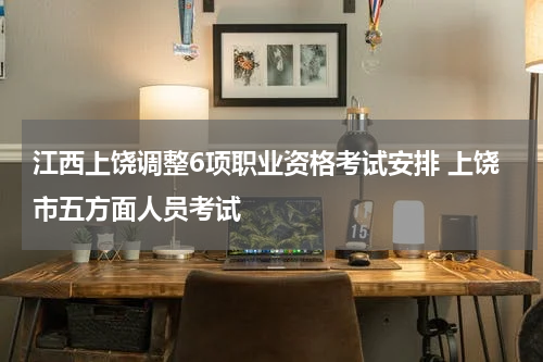 江西上饶调整6项职业资格考试安排 上饶市五方面人员考试
