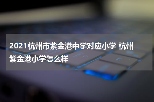 2021杭州市紫金港中学对应小学 杭州紫金港小学怎么样
