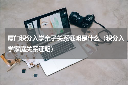 厦门积分入学亲子关系证明是什么（积分入学家庭关系证明）