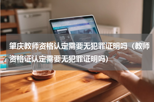 肇庆教师资格认定需要无犯罪证明吗（教师资格证认定需要无犯罪证明吗）