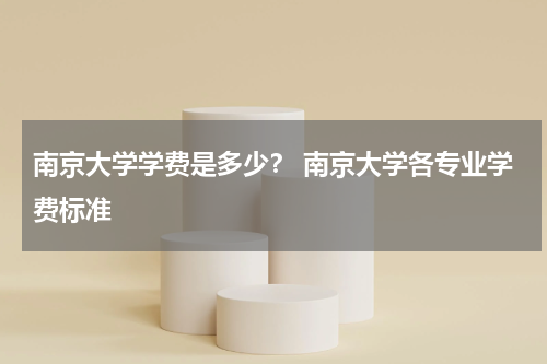 南京大学学费是多少？ 南京大学各专业学费标准