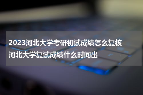 2023河北大学考研初试成绩怎么复核 河北大学复试成绩什么时间出