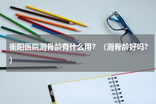 衡阳医院测骨龄有什么用？（测骨龄好吗?）