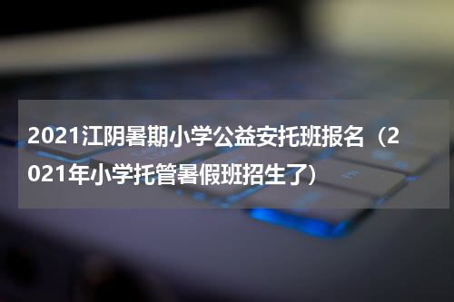 2021江阴暑期小学公益安托班报名（2021年小学托管暑假班招生了）