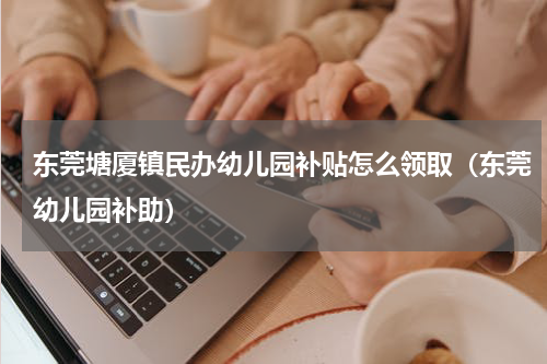 东莞塘厦镇民办幼儿园补贴怎么领取（东莞幼儿园补助）