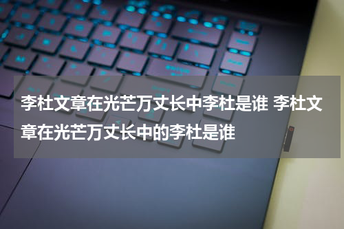 李杜文章在光芒万丈长中李杜是谁 李杜文章在光芒万丈长中的李杜是谁