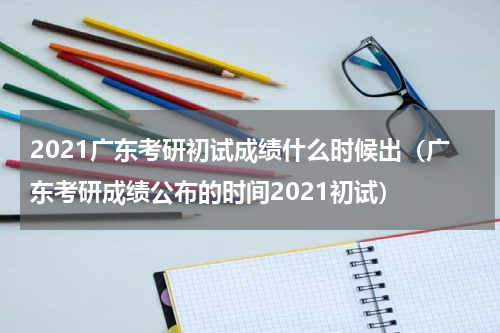 2021广东考研初试成绩什么时候出（广东考研成绩公布的时间2021初试）